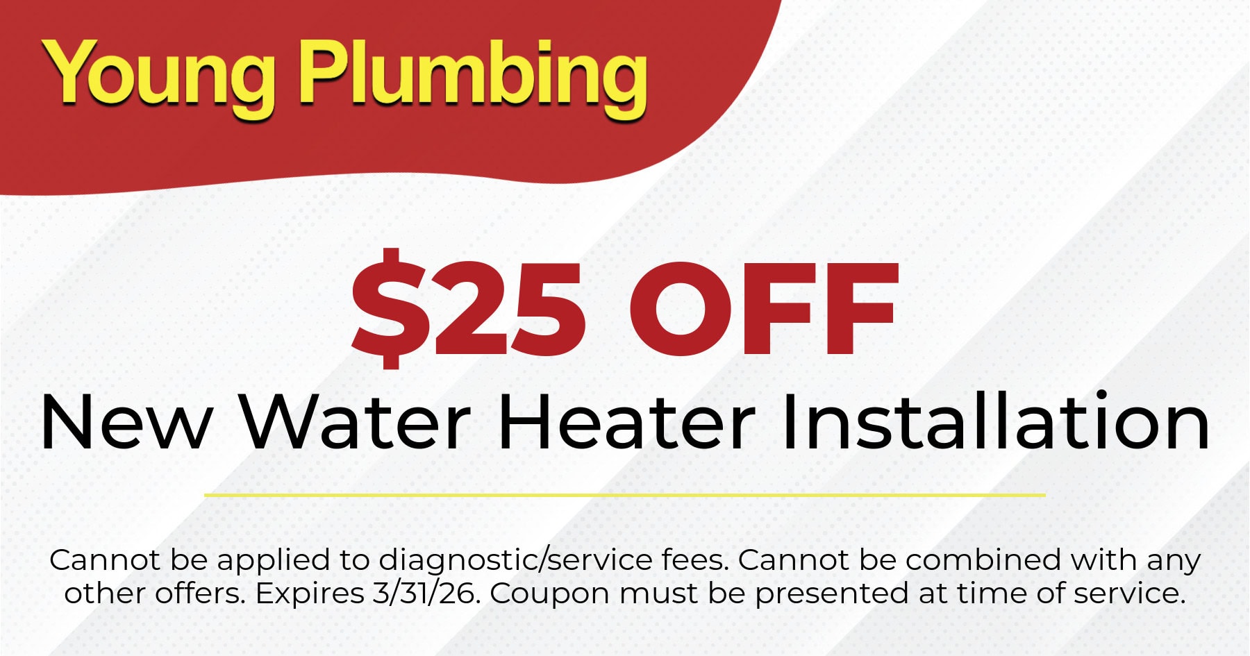 $25 OFF New Water Heater Installation. Cannot be applied to diagnostic/service fees. Cannot be combined with any other offers. Expires 3/31/26. Coupon must be presented at time of service.